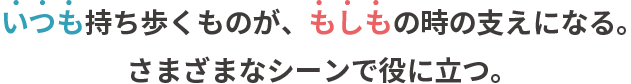 いつも持ち歩くものが、もしもの時の支えになる。さまざまなシーンで役に立つ。