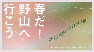 エース×東京藝術大学デザイン科「2023 モチハコブカタチ展　～春だ！野山へ行こう～」