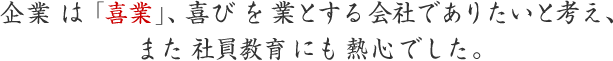 企業 は「喜業」、喜び を 業とする会社でありたいと考え、また 社員教育 にも 熱心でした。