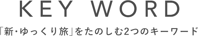 KEY WORD 「新・ゆっくり旅」をたのしむ2つのキーワード