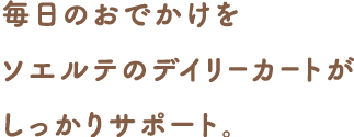 毎日のおでかけをソエルテのデイリーカートがしっかりサポート。