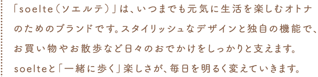 「soelte（ソエルテ）」は、いつまでも元気に生活を楽しむオトナのためのブランドです。スタイリッシュなデザインと独自の機能で、お買い物やお散歩など日々のおでかけをしっかりと支えます。soelteと「一緒に歩く」楽しさが、毎日を明るく変えていきます。