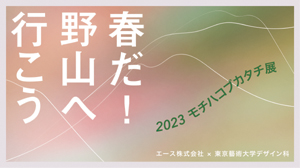 エース×東京藝術大学デザイン科「2023 モチハコブカタチ展 ~春だ!野山へ行こう~」